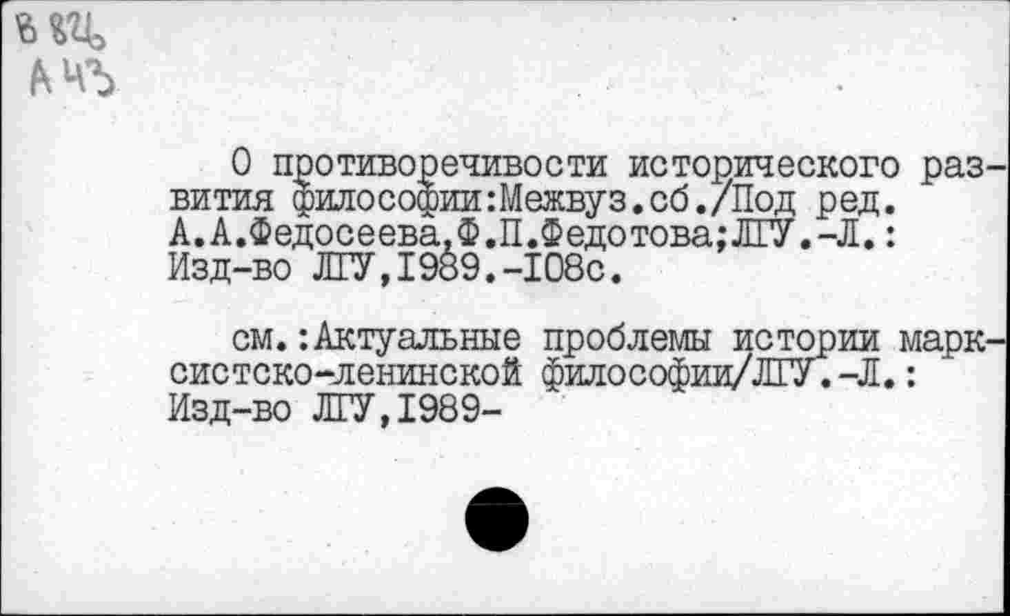 ﻿О противоречивости исторического раз вития фило Софии :Межвуз.сб./Под ред. А.А.Федосеева.Ф.П.Федотова;Л[У.-Л.: Изд-во ЛГУ,1989.-108с.
см.-.Актуальные проблемы истории марк систско-ленинской философии/ЛГУ.-Л.: Изд-во ЛГУ,1989-